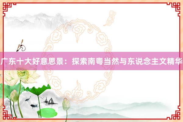 广东十大好意思景：探索南粤当然与东说念主文精华