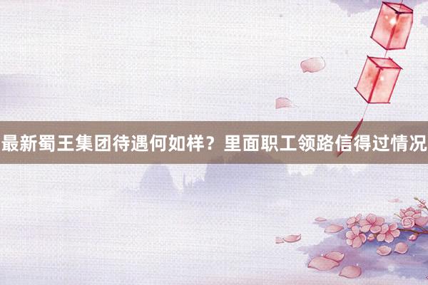 最新蜀王集团待遇何如样？里面职工领路信得过情况