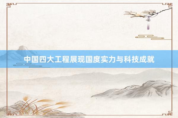 中国四大工程展现国度实力与科技成就