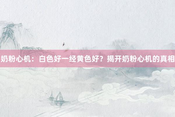奶粉心机：白色好一经黄色好？揭开奶粉心机的真相