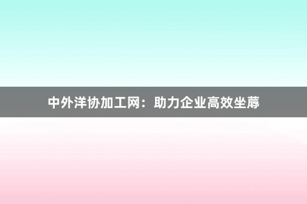 中外洋协加工网：助力企业高效坐蓐