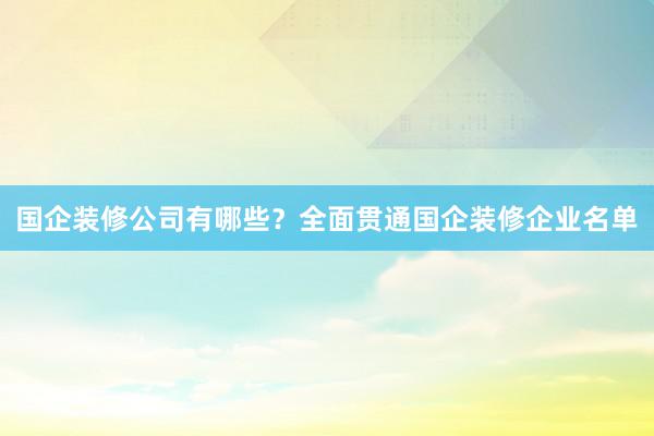 国企装修公司有哪些？全面贯通国企装修企业名单